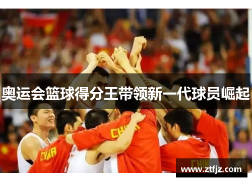 奥运会篮球得分王带领新一代球员崛起 奥运会篮球得分王带领新一代球员崛起