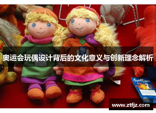 奥运会玩偶设计背后的文化意义与创新理念解析 奥运会玩偶设计背后的文化意义与创新理念解析