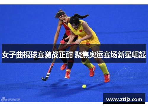 女子曲棍球赛激战正酣 聚焦奥运赛场新星崛起